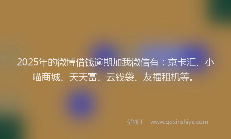 2025年的微博借钱逾期加我微信有：京卡汇、小喵商城、天天富、云钱袋、友福租机等。