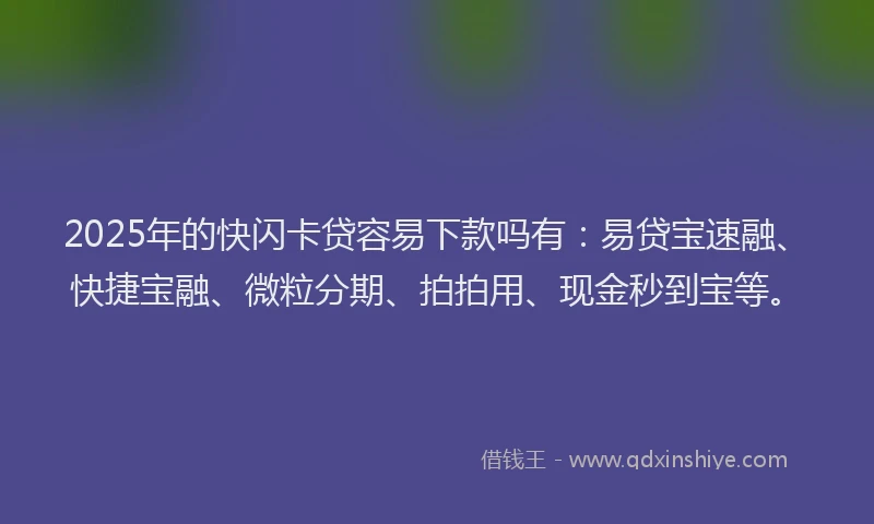 2025年的快闪卡贷容易下款吗有：易贷宝速融、快捷宝融、微粒分期、拍拍用、现金秒到宝等。