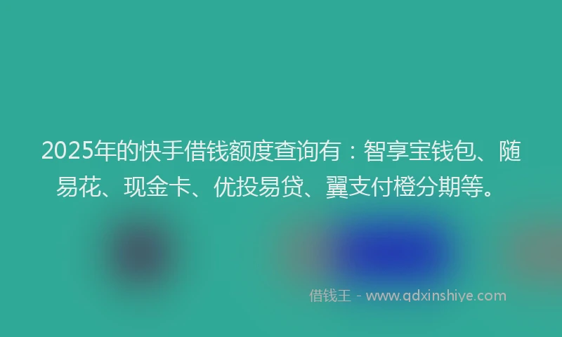 2025年的快手借钱额度查询有：智享宝钱包、随易花、现金卡、优投易贷、翼支付橙分期等。