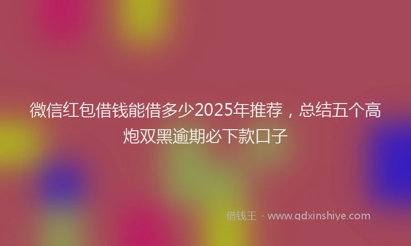 微信红包借钱能借多少2025年推荐，总结五个高炮双黑逾期必下款口子