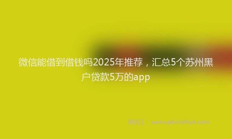 微信能借到借钱吗2025年推荐，汇总5个苏州黑户贷款5万的app