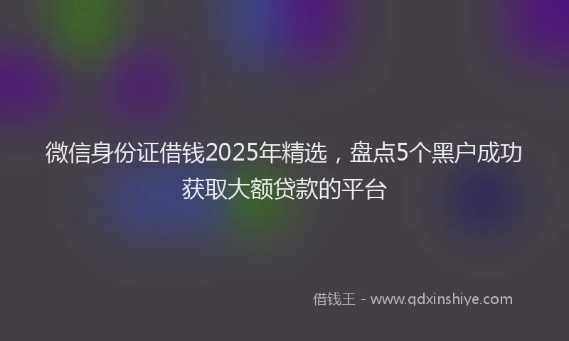 微信身份证借钱2025年精选，盘点5个黑户成功获取大额贷款的平台