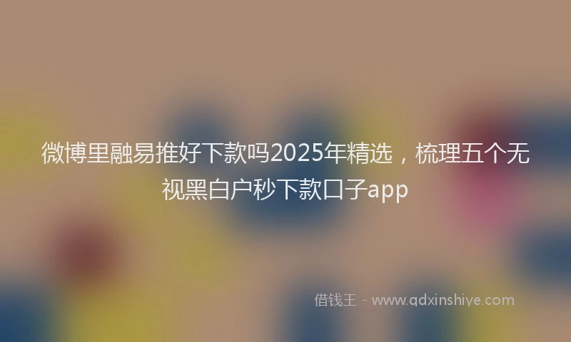 微博里融易推好下款吗2025年精选，梳理五个无视黑白户秒下款口子app