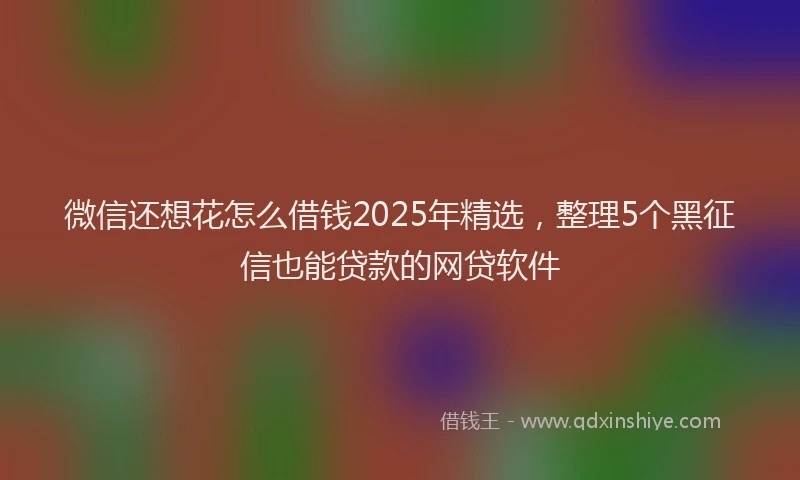 微信还想花怎么借钱2025年精选，整理5个黑征信也能贷款的网贷软件