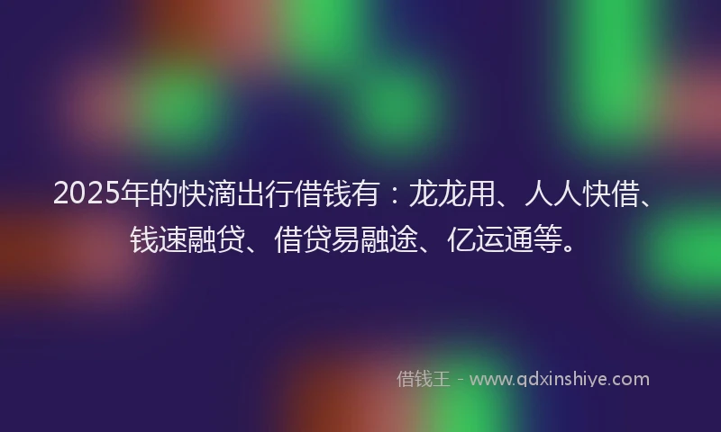 2025年的快滴出行借钱有：龙龙用、人人快借、钱速融贷、借贷易融途、亿运通等。