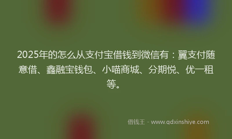 2025年的怎么从支付宝借钱到微信有：翼支付随意借、鑫融宝钱包、小喵商城、分期悦、优一租等。