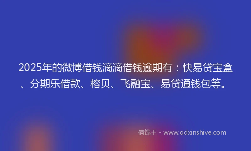 2025年的微博借钱滴滴借钱逾期有：快易贷宝盒、分期乐借款、榕贝、飞融宝、易贷通钱包等。