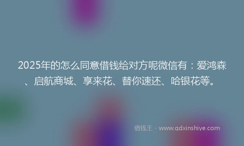 2025年的怎么同意借钱给对方呢微信有：爱鸿森、启航商城、享来花、替你速还、哈银花等。