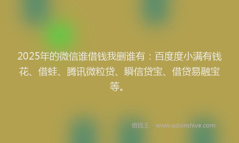2025年的微信谁借钱我删谁有：百度度小满有钱花、借蛙、腾讯微粒贷、瞬信贷宝、借贷易融宝等。