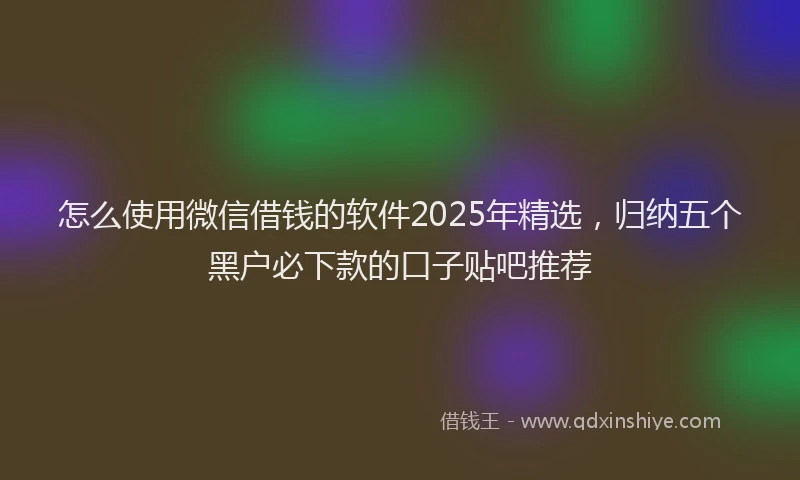 怎么使用微信借钱的软件2025年精选，归纳五个黑户必下款的口子贴吧推荐