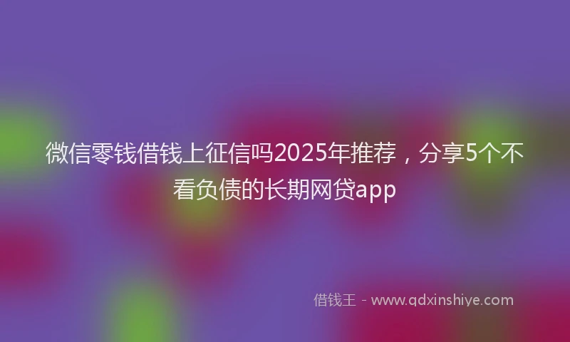 微信零钱借钱上征信吗2025年推荐，分享5个不看负债的长期网贷app