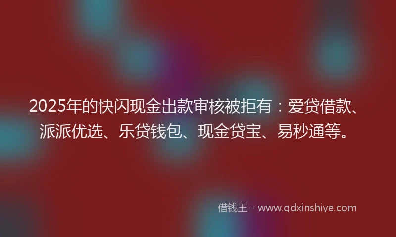 2025年的快闪现金出款审核被拒有：爱贷借款、派派优选、乐贷钱包、现金贷宝、易秒通等。