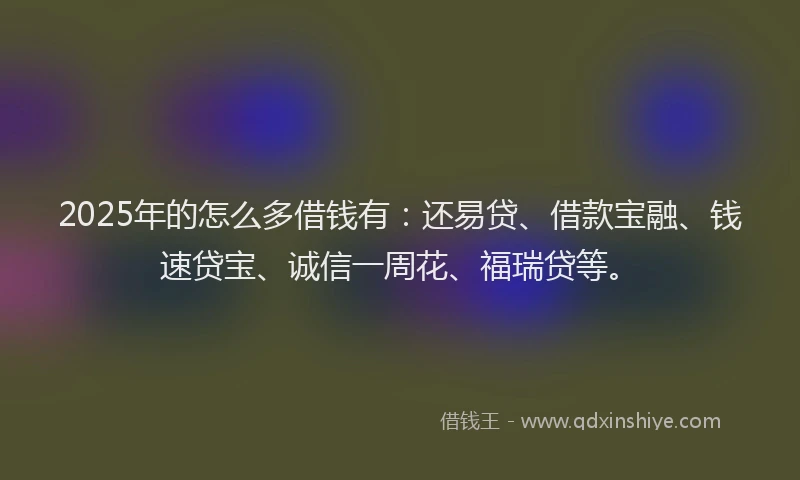 2025年的怎么多借钱有：还易贷、借款宝融、钱速贷宝、诚信一周花、福瑞贷等。