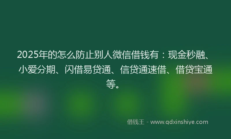 2025年的怎么防止别人微信借钱有：现金秒融、小爱分期、闪借易贷通、信贷通速借、借贷宝通等。