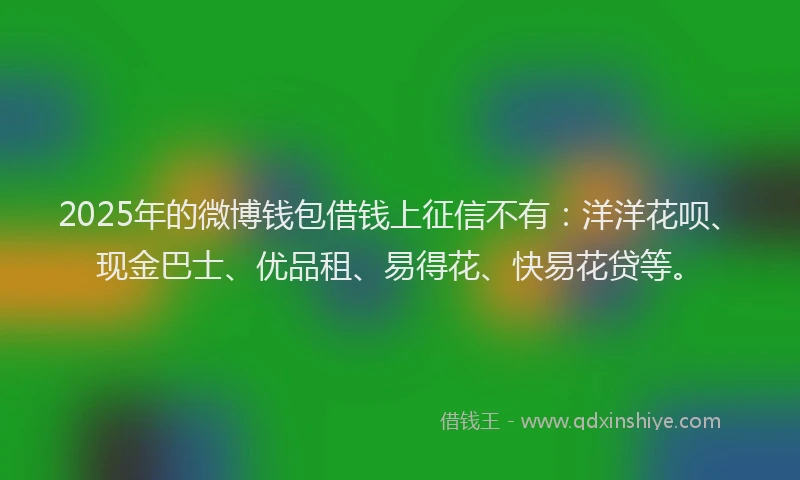 2025年的微博钱包借钱上征信不有：洋洋花呗、现金巴士、优品租、易得花、快易花贷等。