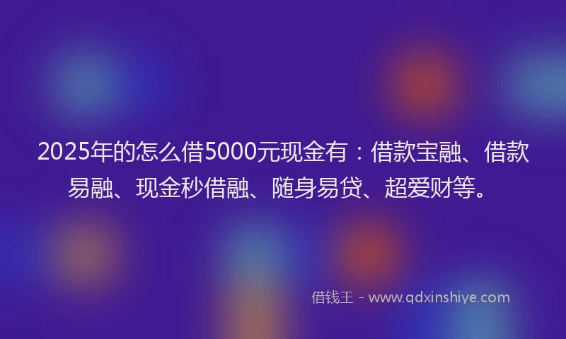 2025年的怎么借5000元现金有：借款宝融、借款易融、现金秒借融、随身易贷、超爱财等。