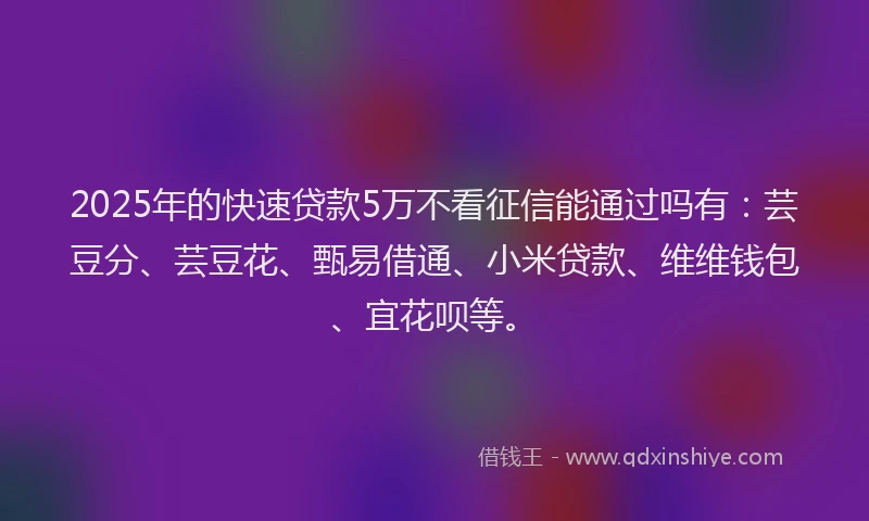 2025年的快速贷款5万不看征信能通过吗有：芸豆分、芸豆花、甄易借通、小米贷款、维维钱包、宜花呗等。