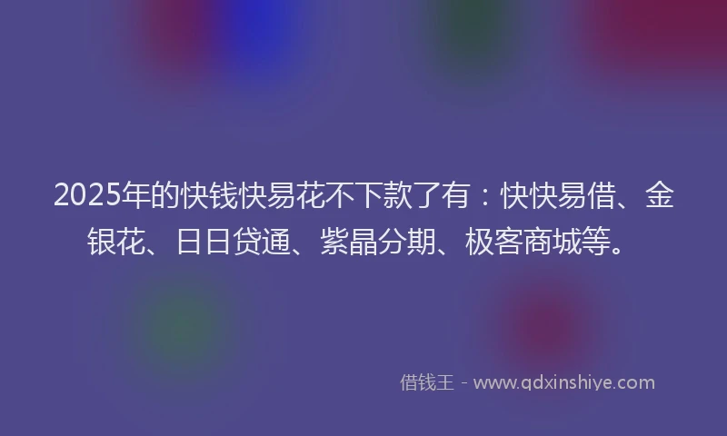 2025年的快钱快易花不下款了有：快快易借、金银花、日日贷通、紫晶分期、极客商城等。