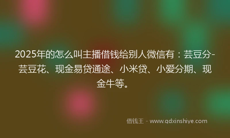 2025年的怎么叫主播借钱给别人微信有：芸豆分-芸豆花、现金易贷通途、小米贷、小爱分期、现金牛等。