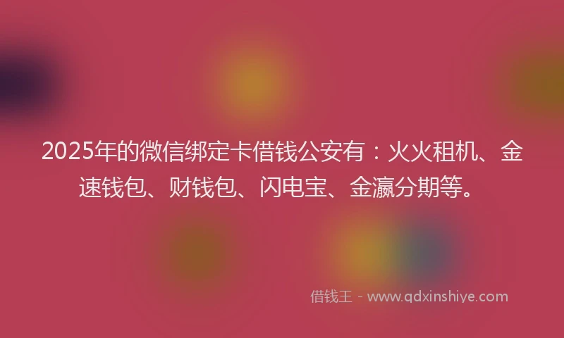 2025年的微信绑定卡借钱公安有：火火租机、金速钱包、财钱包、闪电宝、金瀛分期等。