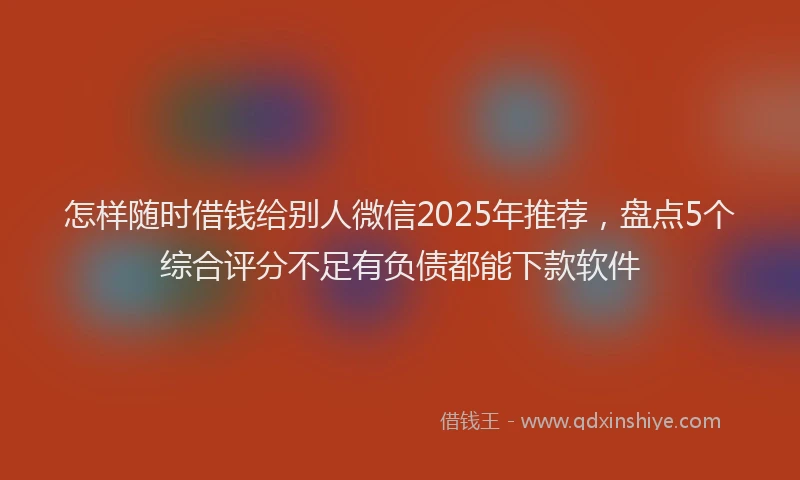 怎样随时借钱给别人微信2025年推荐，盘点5个综合评分不足有负债都能下款软件