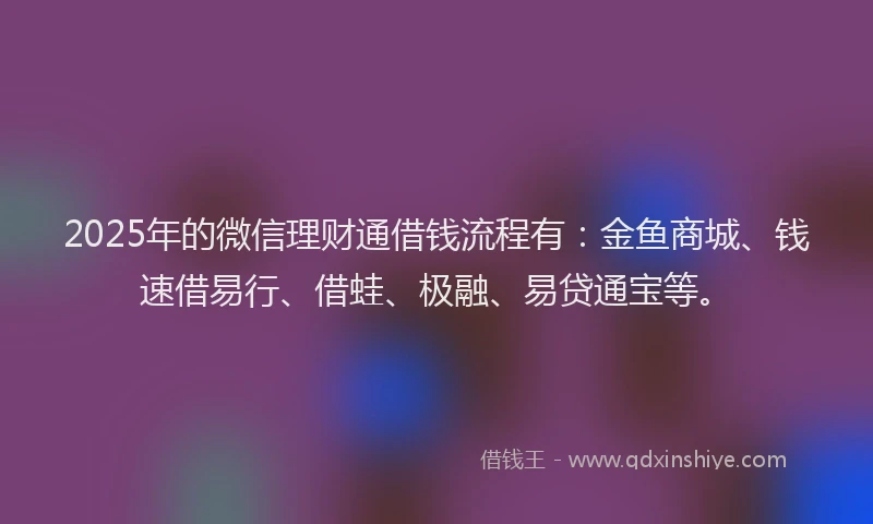 2025年的微信理财通借钱流程有：金鱼商城、钱速借易行、借蛙、极融、易贷通宝等。