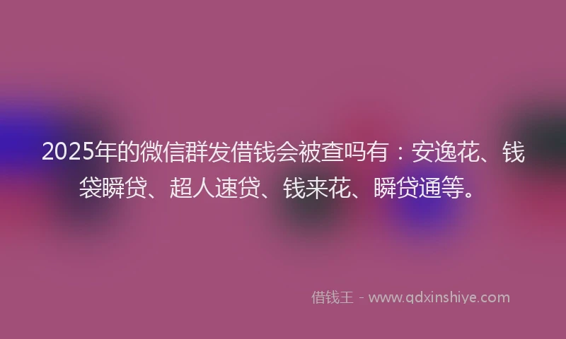 2025年的微信群发借钱会被查吗有：安逸花、钱袋瞬贷、超人速贷、钱来花、瞬贷通等。