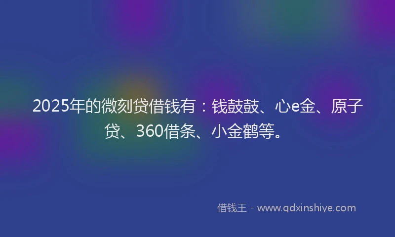 2025年的微刻贷借钱有：钱鼓鼓、心e金、原子贷、360借条、小金鹤等。