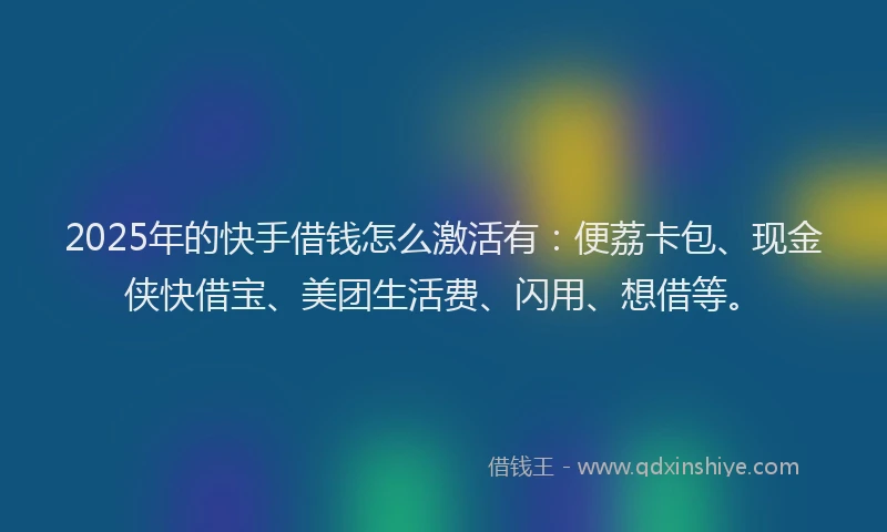 2025年的快手借钱怎么激活有：便荔卡包、现金侠快借宝、美团生活费、闪用、想借等。
