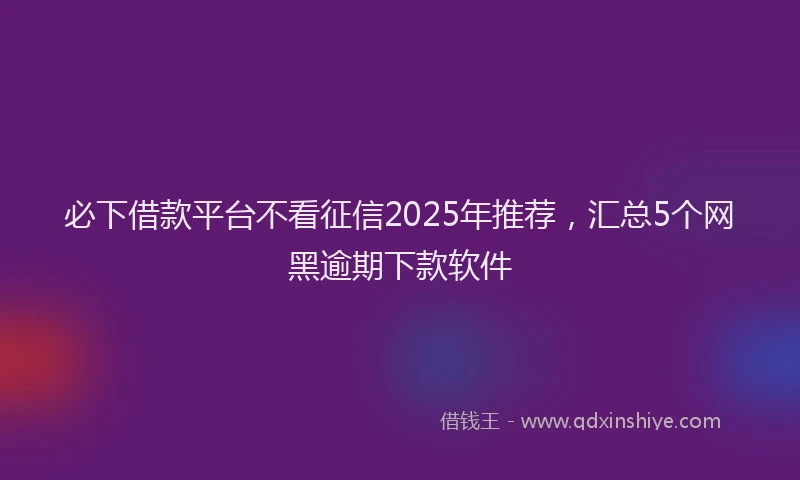 必下借款平台不看征信2025年推荐，汇总5个网黑逾期下款软件
