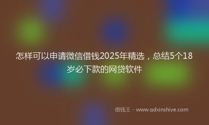 怎样可以申请微信借钱2025年精选，总结5个18岁必下款的网贷软件