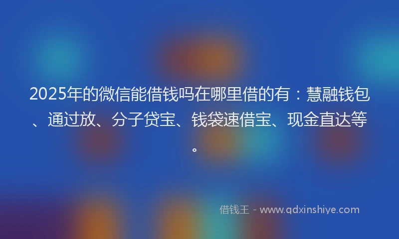 2025年的微信能借钱吗在哪里借的有：慧融钱包、通过放、分子贷宝、钱袋速借宝、现金直达等。