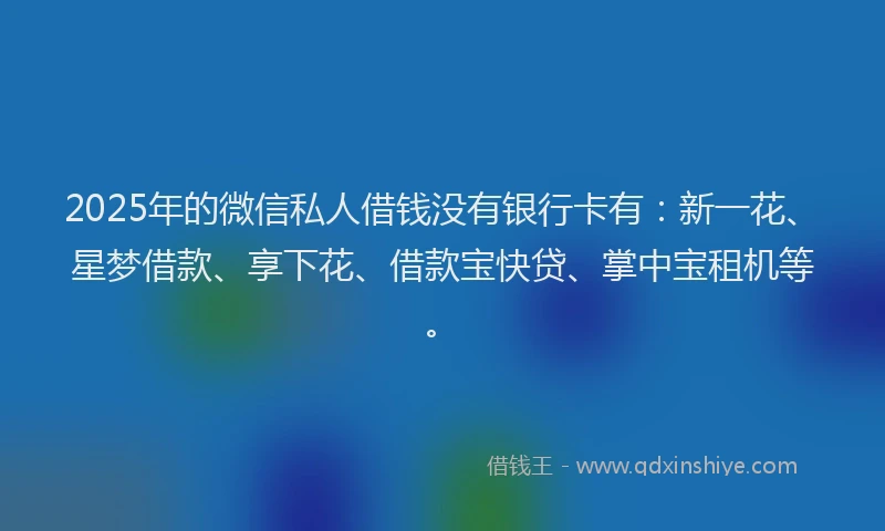 2025年的微信私人借钱没有银行卡有：新一花、星梦借款、享下花、借款宝快贷、掌中宝租机等。