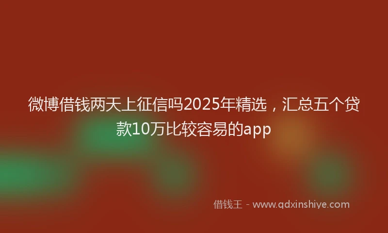 微博借钱两天上征信吗2025年精选，汇总五个贷款10万比较容易的app