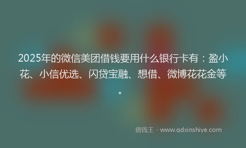 2025年的微信美团借钱要用什么银行卡有：盈小花、小信优选、闪贷宝融、想借、微博花花金等。