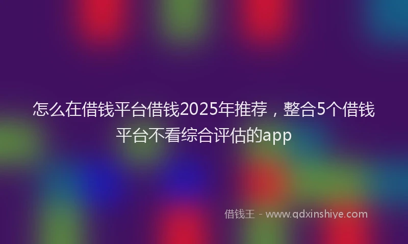 怎么在借钱平台借钱2025年推荐，整合5个借钱平台不看综合评估的app