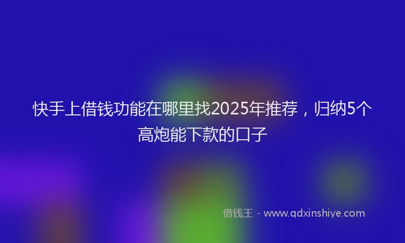 快手上借钱功能在哪里找2025年推荐，归纳5个高炮能下款的口子