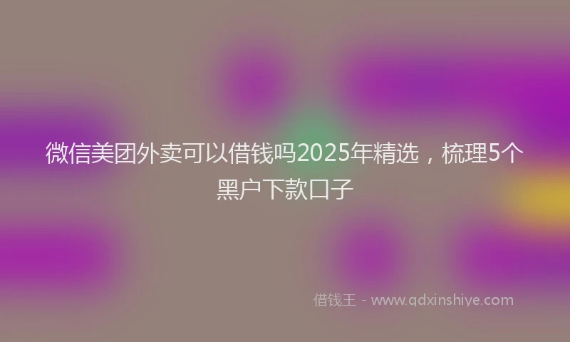 微信美团外卖可以借钱吗2025年精选，梳理5个黑户下款口子