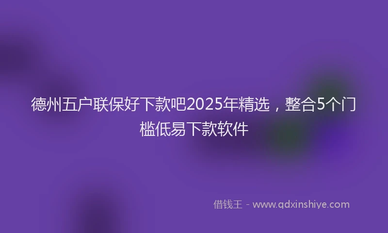 德州五户联保好下款吧2025年精选，整合5个门槛低易下款软件