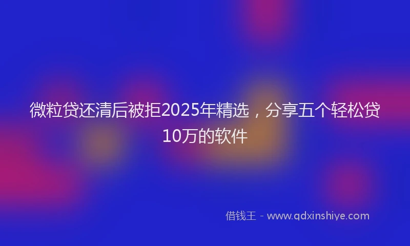 微粒贷还清后被拒2025年精选，分享五个轻松贷10万的软件