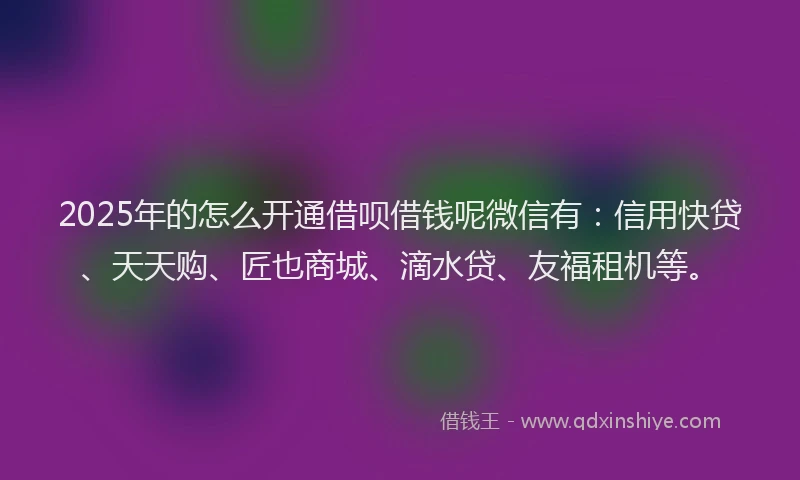 2025年的怎么开通借呗借钱呢微信有：信用快贷、天天购、匠也商城、滴水贷、友福租机等。