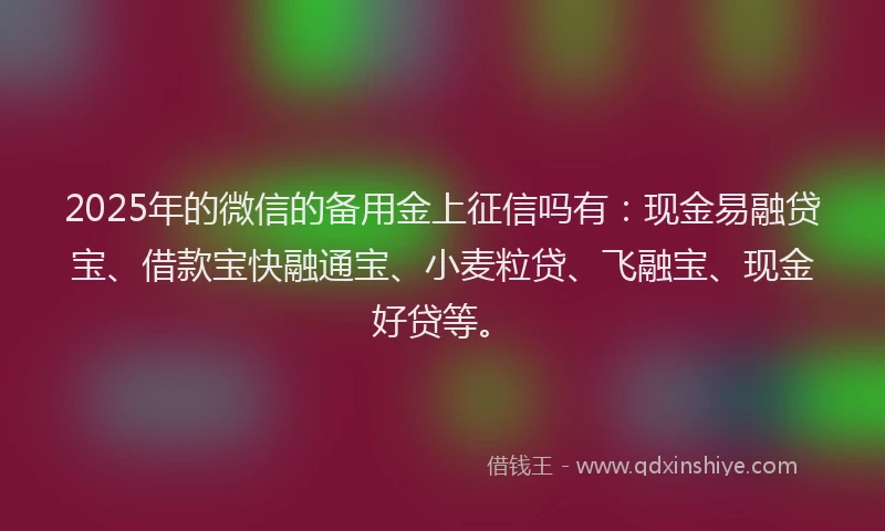 2025年的微信的备用金上征信吗有：现金易融贷宝、借款宝快融通宝、小麦粒贷、飞融宝、现金好贷等。