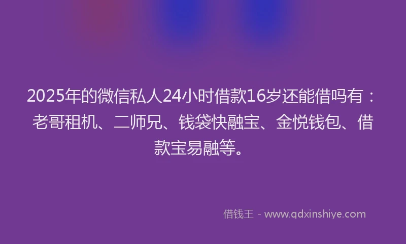 2025年的微信私人24小时借款16岁还能借吗有：老哥租机、二师兄、钱袋快融宝、金悦钱包、借款宝易融等。