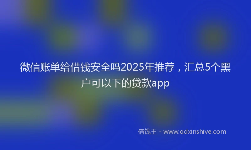 微信账单给借钱安全吗2025年推荐，汇总5个黑户可以下的贷款app
