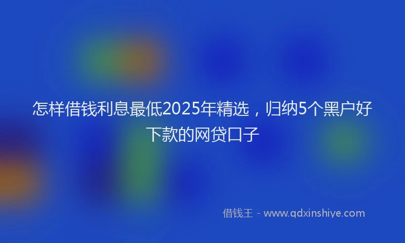 怎样借钱利息最低2025年精选，归纳5个黑户好下款的网贷口子