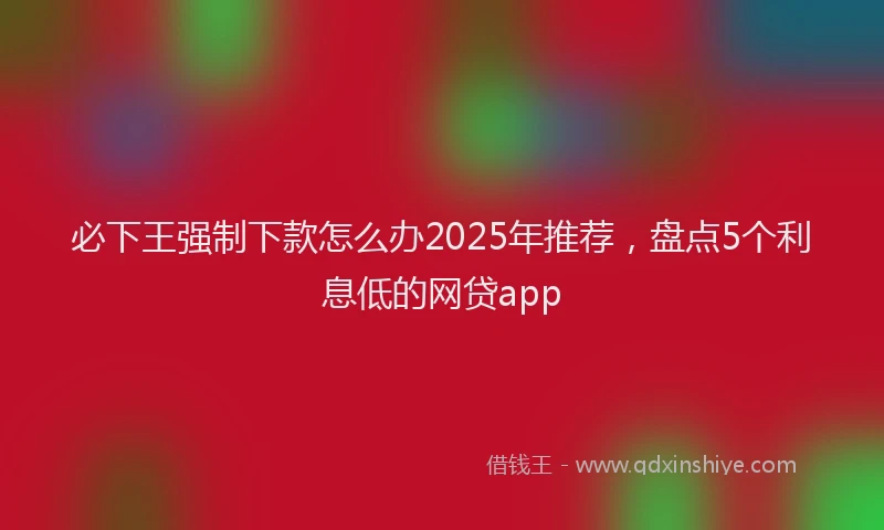 必下王强制下款怎么办2025年推荐，盘点5个利息低的网贷app
