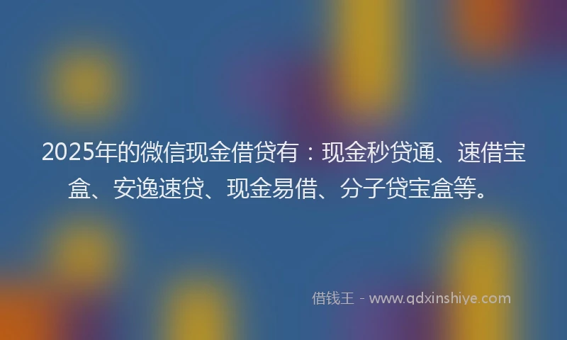 2025年的微信现金借贷有：现金秒贷通、速借宝盒、安逸速贷、现金易借、分子贷宝盒等。
