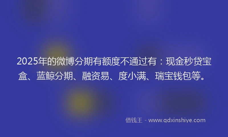 2025年的微博分期有额度不通过有：现金秒贷宝盒、蓝鲸分期、融资易、度小满、瑞宝钱包等。