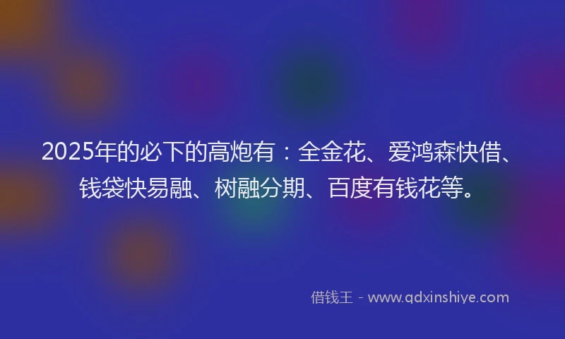 2025年的必下的高炮有：全金花、爱鸿森快借、钱袋快易融、树融分期、百度有钱花等。