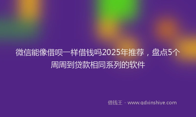 微信能像借呗一样借钱吗2025年推荐，盘点5个周周到贷款相同系列的软件